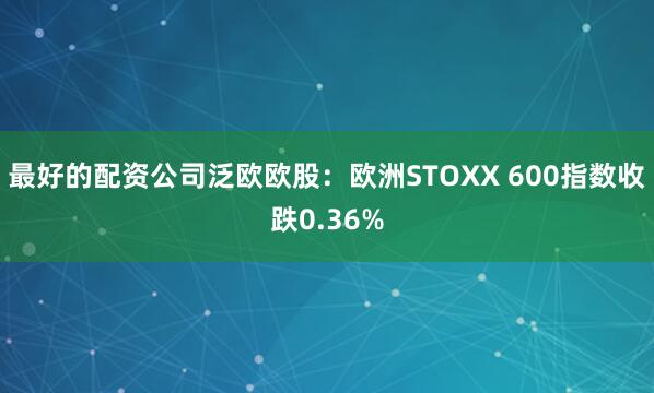 最好的配资公司泛欧欧股：欧洲STOXX 600指数收跌0.36%