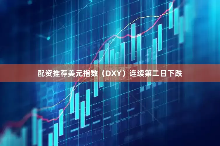 配资推荐美元指数（DXY）连续第二日下跌