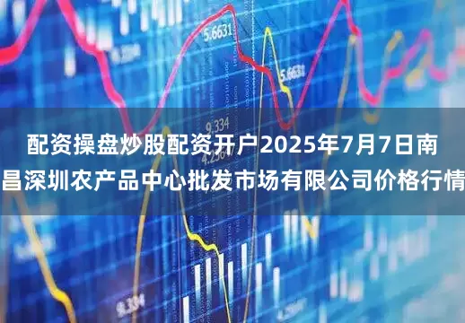 配资操盘炒股配资开户2025年7月7日南昌深圳农产品中心批发市场有限公司价格行情