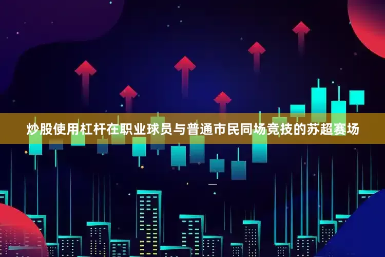 炒股使用杠杆在职业球员与普通市民同场竞技的苏超赛场