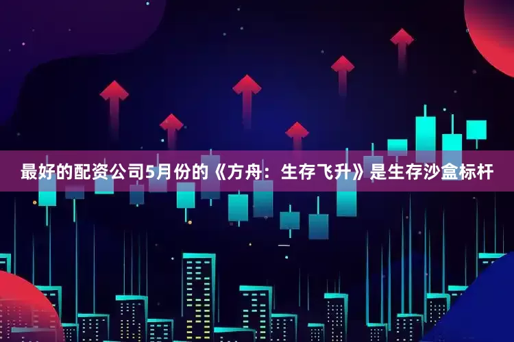 最好的配资公司5月份的《方舟：生存飞升》是生存沙盒标杆