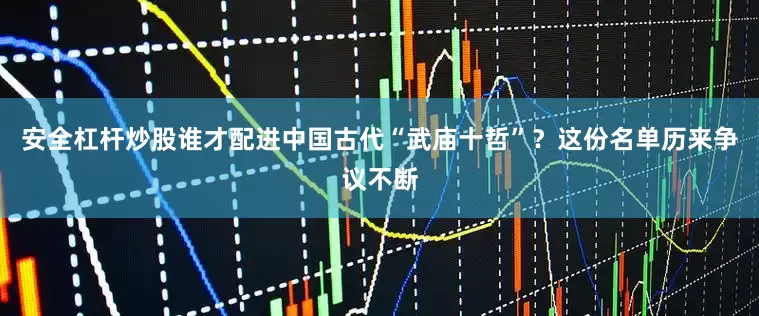 安全杠杆炒股谁才配进中国古代“武庙十哲”？这份名单历来争议不断