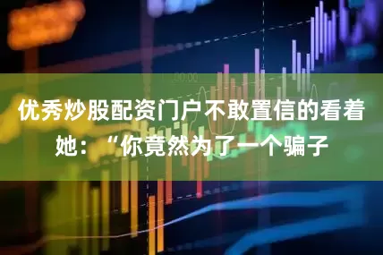 优秀炒股配资门户不敢置信的看着她：“你竟然为了一个骗子