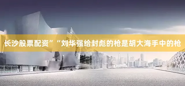 长沙股票配资”“刘华强给封彪的枪是胡大海手中的枪